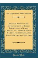 Biennial Report of the Superintendent of Public Instruction of North Carolina, to Governor Robert B. Glenn for the Scholastic Years, 1904-1905 and 1905-1906 (Classic Reprint)