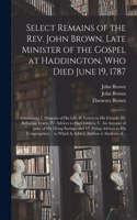 Select Remains of the Rev. John Brown, Late Minister of the Gospel at Haddington, Who Died June 19, 1787: Containing, I. Memoirs of His Life; II. Letters to His Friends; III. Religious Tracts; IV. Advices to His Children; V. An Account of Some of His...