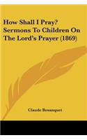 How Shall I Pray? Sermons To Children On The Lord's Prayer (1869)