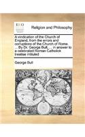 A vindication of the Church of England, from the errors and corruptions of the Church of Rome. ... By Dr. George Bull, ... in answer to a celebrated Roman Catholick treatise intituled