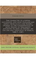 The Character of a Popish Successour, and What England May Expect from Such a One Humbly Offered to the Consideration of Both Houses of Parliament, Appointed to Meet at Oxford, on the One and Twentieth of March, 1680/1. (1681)