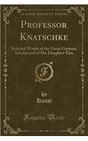 Professor Knatschke: Selected Works of the Great German Scholar and of His Daughter Elsa (Classic Reprint)