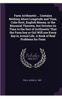 Farm Arithmetic ... Contains Nothing About Longitude and Time, Cube Root, English Money, or the Binomial Theorem, but Devotes its Time to the Sort of Arithmetic That the Farm boy or Girl Will use Every day in Actual Life. A Book of Real Problems fo