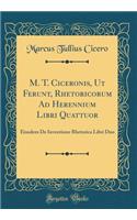 M. T. Ciceronis, UT Ferunt, Rhetoricorum Ad Herennium Libri Quattuor: Eiusdem de Inventione Rhetorica Libri Duo (Classic Reprint)