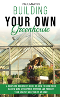 Building Your Own Greenhouse: A Complete Beginner's Guide on How to Grow your Garden with Hydroponic Systems and Produce Your Healthy Vegetables at Home