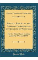 Biennial Report of the Railroad Commissioner of the State of Wisconsin: For the Fiscal Years Ending June 30, 1897 and 1898 (Classic Reprint)