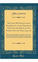 The Case Re-Stated, or an Examine of a Late Pamphlet, Intitled the State of the Nation for the Year 1747, &C: Wherein the Disingenuity and Secret Views of the Author Are Exposed, and the Conduct of the Present Administration Explained and Justified