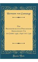 Das Brandenburgisch-PreuÃ?ische Kriegswesen Um Die Jahre 1440, 1640 Und 1740 (Classic Reprint)