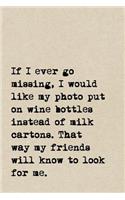 If I Ever Go Missing, I Would Like My Photo Put On Wine Bottles Instead Of Milk Cartons. That Way My Friends Will Know To Look For Me.: A Cute + Funny Notebook - Wine Gifts - Cool Gag Gifts For Women Who Drink