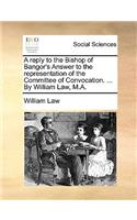 A Reply to the Bishop of Bangor's Answer to the Representation of the Committee of Convocation. ... by William Law, M.A.