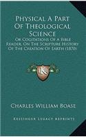 Physical A Part Of Theological Science: Or Cogitations Of A Bible Reader, On The Scripture History Of The Creation Of Earth (1870)