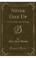 Never Give Up: Or How Children May Be Happy (Classic Reprint)