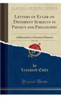 Letters of Euler on Different Subjects in Physics and Philosophy, Vol. 1 of 2: Addressed to a German Princess (Classic Reprint)