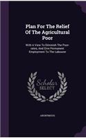 Plan for the Relief of the Agricultural Poor: With a View to Diminish the Poor-Rates, and Give Permanent Employment to the Labourer
