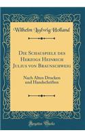 Die Schauspiele Des Herzogs Heinrich Julius Von Braunschweig: Nach Alten Drucken Und Handschriften (Classic Reprint)