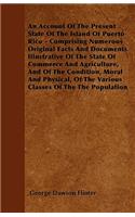 An Account Of The Present State Of The Island Of Puerto Rico - Comprising Numerous Original Facts And Documents Illustrative Of The State Of Commerce And Agriculture, And Of The Condition, Moral And Physical, Of The Various Classes Of The The Popul