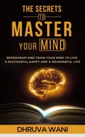 The Secrets To Master Your Mind: Reprogram And Train Your Mind To Live A Successful, Happy, And A Meaningful Life