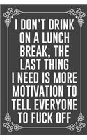 i DON'T DRINK ON LUNCH BREAK, THE LAST THING I NEED IS MORE MOTIVATION TO TELL EVERYONE TO FUCK OFF: Funny Blank Lined Ofiice Journals For Friend or Coworkers