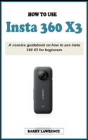 How to Use Insta 360 X3: A concise easy guidebook on how to use insta 360 X3 effectively for beginners; Your Definitive Guide to Capturing the World in 360 Degrees