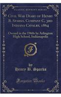 Civil War Diary of Henry B. Sparks, Company C, 3rd Indiana Cavalry, 1864: Owned in the 1960s by Arlington High School, Indianapolis (Classic Reprint)