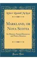 Markland, or Nova Scotia: Its History, Natural Resources and Native Beauties (Classic Reprint)