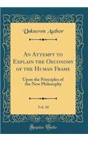 An Attempt to Explain the Oeconomy of the Human Frame, Vol. 10: Upon the Principles of the New Philosophy (Classic Reprint): Upon the Principles of the New Philosophy (Classic Reprint)