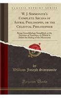 W. J. Simmonite's Complete Arcana of Astral Philosophy, or the Celestial Philosopher: Being Genethliology Simplified, or the Doctrine of Nativities, to Which Is Added the Ruling of the Microcosm (Classic Reprint)