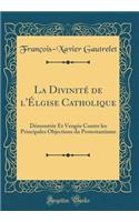 La Divinitï¿½ de l'ï¿½lgise Catholique: Dï¿½montrï¿½e Et Vengï¿½e Contre Les Principales Objections Du Protestantisme (Classic Reprint)