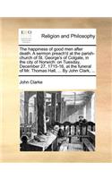 The Happiness of Good Men After Death. a Sermon Preach'd at the Parish-Church of St. George's of Colgate, in the City of Norwich