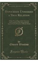 Hypocrisie Unmasked a True Relation: Of the Proceedings of the Governor and Company of the Massachusetts Against Samuel Gorton of Rhode Island (Classic Reprint): Of the Proceedings of the Governor and Company of the Massachusetts Against Samuel Gorton of Rhode Island (Classic Reprint)