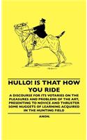 Hullo! Is That How You Ride - A Discourse For Its Votaries On The Pleasures And Problems Of The Art, Presenting To Novice And Thruster Some Nuggets Of Learning Acquired In The Hunting Field