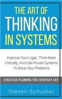 The Art of Thinking in Systems: Improve Your Logic, Think More Critically, And Use Proven Systems To Solve Your Problems - Strategic Planning For Everyday Life