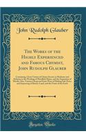 The Works of the Highly Experienced and Famous Chymist, John Rudolph Glauber: Containing, Great Variety of Choice Secrets in Medicine and Alchymy in the Working of Metallick Mines, and the Separation of Metals; Also, Various C