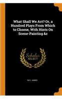What Shall We Act? Or, a Hundred Plays From Which to Choose, With Hints On Scene-Painting &c