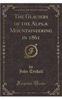 The Glaciers of the Alps,& Mountaineering in 1861 (Classic Reprint)