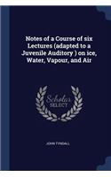 Notes of a Course of six Lectures (adapted to a Juvenile Auditory ) on ice, Water, Vapour, and Air
