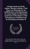 A Proper Answer to the By-stander. Wherein is Shewn I. That There is no Necessity for, but Infallible Ruin in the Maintenance of a Large Regular (or Mercenary) Land Force in This Island. II. That by Keeping up a Standing Army for Preventing an Inva