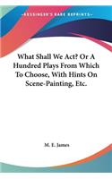 What Shall We Act? Or A Hundred Plays From Which To Choose, With Hints On Scene-Painting, Etc.