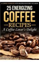 25 Energizing Coffee Recipes - A Coffee Lover's Delight: A Coffee Cookbook with Recipes for Every Occasion: A Coffee Cookbook with Recipes for Every Occasion