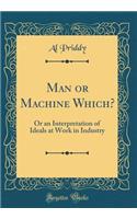 Man or Machine Which?: Or an Interpretation of Ideals at Work in Industry (Classic Reprint)