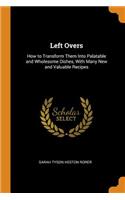 Left Overs: How to Transform Them Into Palatable and Wholesome Dishes, With Many New and Valuable Recipes