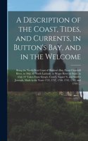 A Description of the Coast, Tides, and Currents, in Button's Bay, and in the Welcome [microform]: Being the North-west Coast of Hudson's Bay, From Churchill River, in 58@ 56' North Latitude, to Wager River or Strait, in 65@ 24' Taken From Scrog's