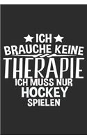 Ich brauche keine Therapie ich muss nur EISHOCKEY spielen: 6x9 Zoll (ca. DIN A5) 110 Seiten Liniert I Notizbuch I Tagebuch I Notizen I Planer I Geschenk Idee für Eishockey Fans I Hockey I Goalie I Ice I