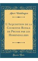 L'Acquisition de la Couronne Royale de Prusse par les Hohenzollern (Classic Reprint)
