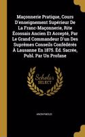 Maçonnerie Pratique, Cours D'enseignement Supérieur De La Franc-Maçonnerie, Rite Écossais Ancien Et Accepté, Par Le Grand Commandeur D'un Des Suprêmes Conseils Confédérés À Lausanne En 1875. Éd. Sacrée, Publ. Par Un Profane