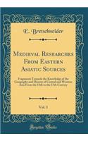 Medieval Researches from Eastern Asiatic Sources, Vol. 1: Fragments Towards the Knowledge of the Geography and History of Central and Western Asia from the 13th to the 17th Century (Classic Reprint): Fragments Towards the Knowledge of the Geography and History of Central and Western Asia from the 13th to the 17th Century (Classic Reprint)