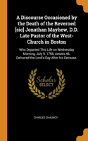 A Discourse Occasioned by the Death of the Reverned [sic] Jonathan Mayhew, D.D. Late Pastor of the West-Church in Boston: Who Departed This Life on Wednesday Morning, July 9. 1766, Aetatis 46. Delivered the Lord's-Day After his Decease.