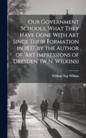 Our Government Schools, What They Have Done With Art Since Their Formation in 1837. by the Author of 'art Impressions of Dresden' (W.N. Wilkins)