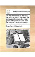 On the Immortality of the Soul, the Resurrection of the Body, the Glorious Millennium, the Most Glorious Kingdom of God, and the Prophet Daniel's Numbers. ...