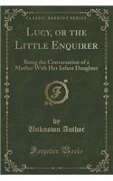 Lucy, or the Little Enquirer: Being the Conversation of a Mother with Her Infant Daughter (Classic Reprint)